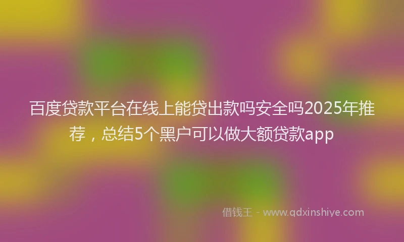 百度贷款平台在线上能贷出款吗安全吗2025年推荐，总结5个黑户可以做大额贷款app