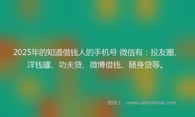 2025年的知道借钱人的手机号 微信有：投友圈、洋钱罐、功夫贷、微博借钱、随身贷等。