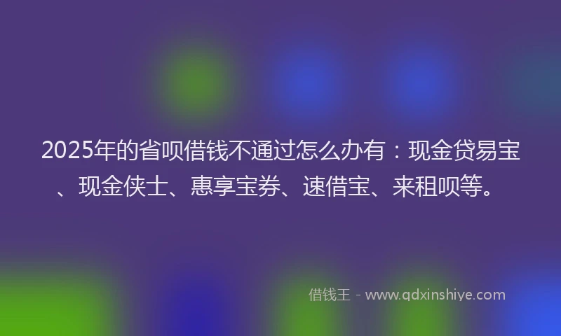 2025年的省呗借钱不通过怎么办有：现金贷易宝、现金侠士、惠享宝券、速借宝、来租呗等。