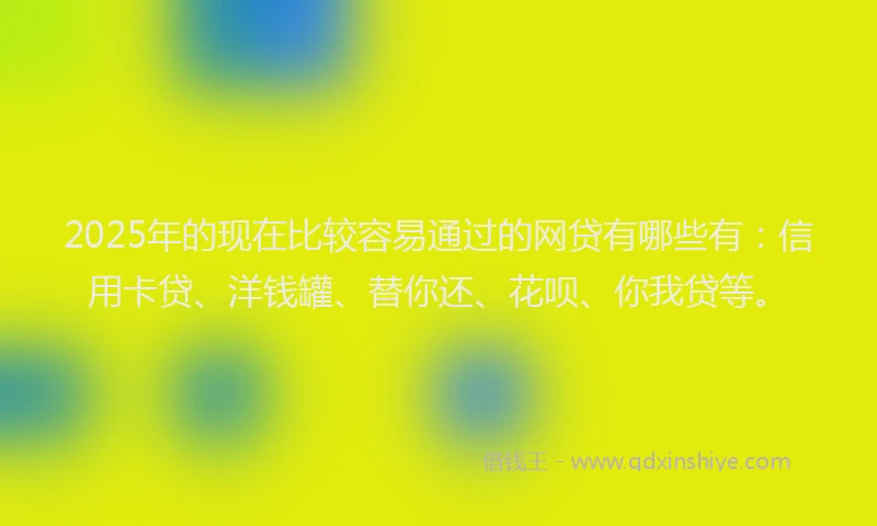 2025年的现在比较容易通过的网贷有哪些有：信用卡贷、洋钱罐、替你还、花呗、你我贷等。