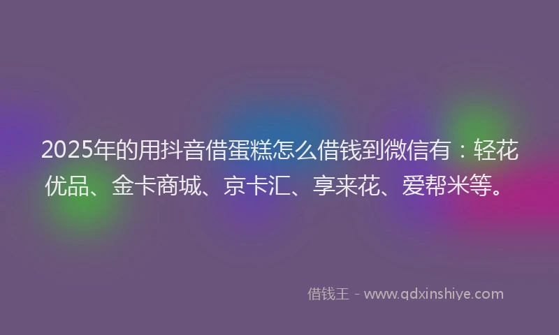 2025年的用抖音借蛋糕怎么借钱到微信有：轻花优品、金卡商城、京卡汇、享来花、爱帮米等。