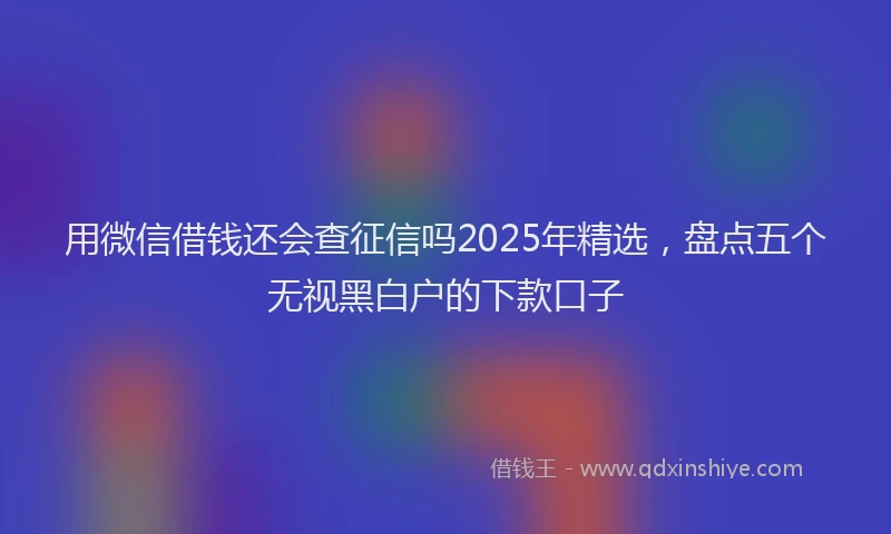 用微信借钱还会查征信吗2025年精选，盘点五个无视黑白户的下款口子