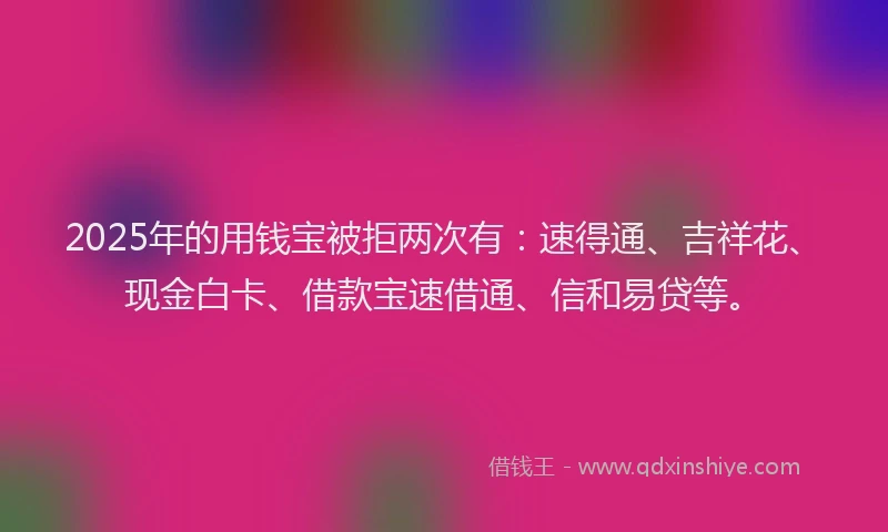 2025年的用钱宝被拒两次有：速得通、吉祥花、现金白卡、借款宝速借通、信和易贷等。