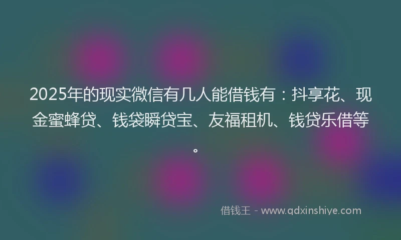 2025年的现实微信有几人能借钱有：抖享花、现金蜜蜂贷、钱袋瞬贷宝、友福租机、钱贷乐借等。