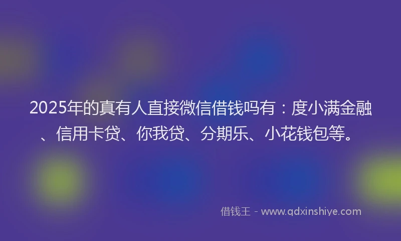 2025年的真有人直接微信借钱吗有：度小满金融、信用卡贷、你我贷、分期乐、小花钱包等。