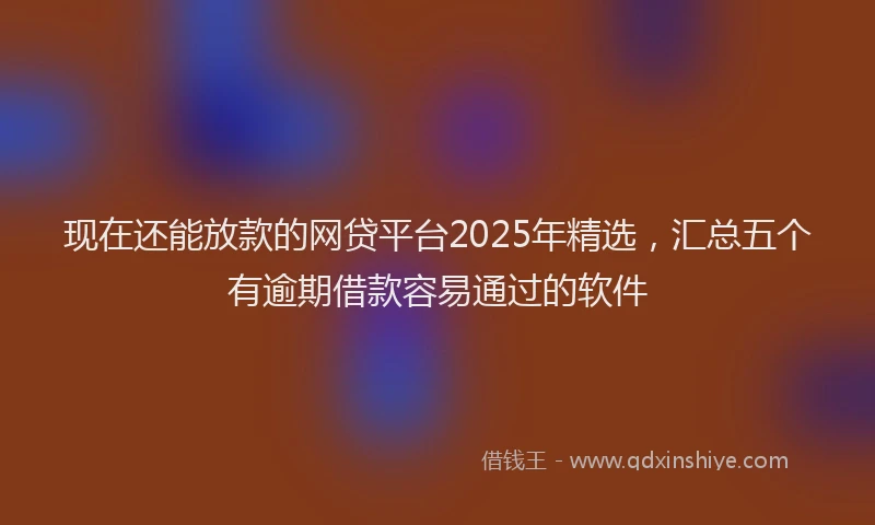 现在还能放款的网贷平台2025年精选，汇总五个有逾期借款容易通过的软件