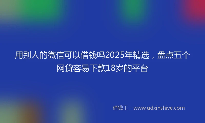用别人的微信可以借钱吗2025年精选，盘点五个网贷容易下款18岁的平台