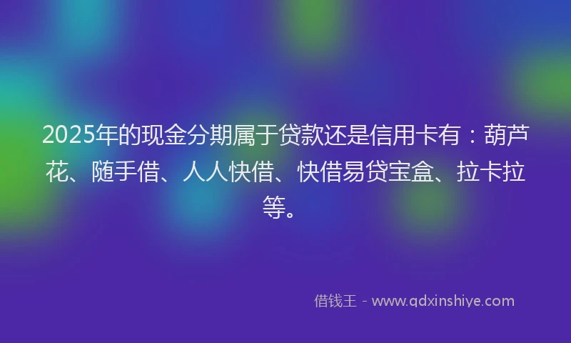 2025年的现金分期属于贷款还是信用卡有：葫芦花、随手借、人人快借、快借易贷宝盒、拉卡拉等。