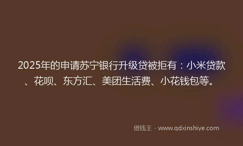 2025年的申请苏宁银行升级贷被拒有：小米贷款、花呗、东方汇、美团生活费、小花钱包等。