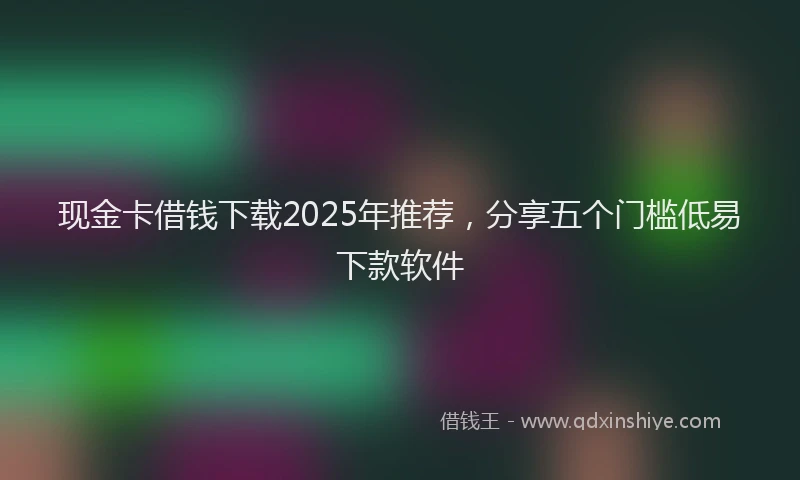 现金卡借钱下载2025年推荐，分享五个门槛低易下款软件