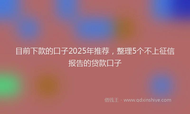 目前下款的口子2025年推荐，整理5个不上征信报告的贷款口子