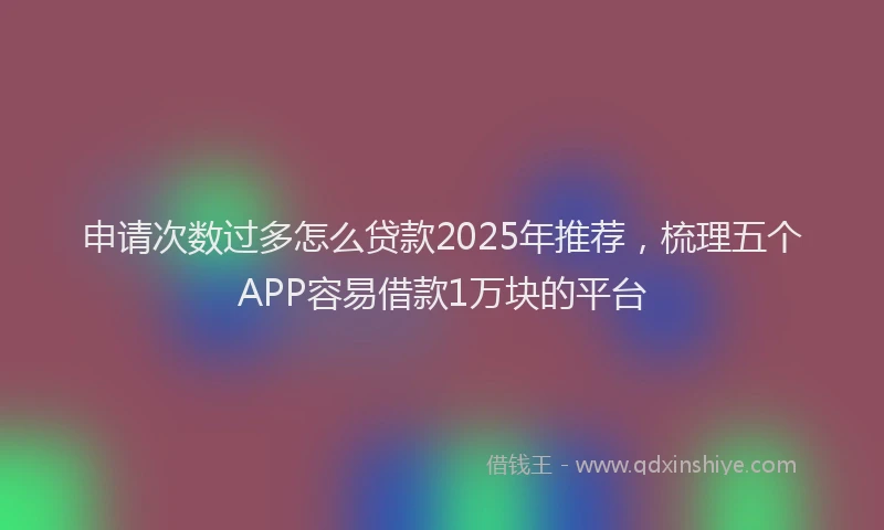 申请次数过多怎么贷款2025年推荐，梳理五个APP容易借款1万块的平台