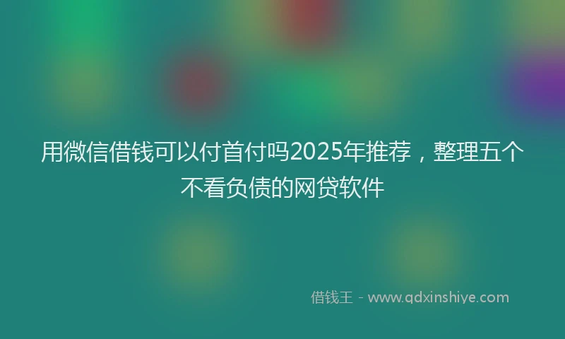 用微信借钱可以付首付吗2025年推荐，整理五个不看负债的网贷软件
