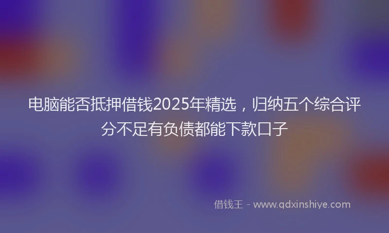 电脑能否抵押借钱2025年精选，归纳五个综合评分不足有负债都能下款口子