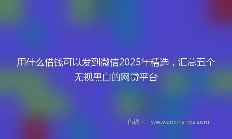 用什么借钱可以发到微信2025年精选，汇总五个无视黑白的网贷平台