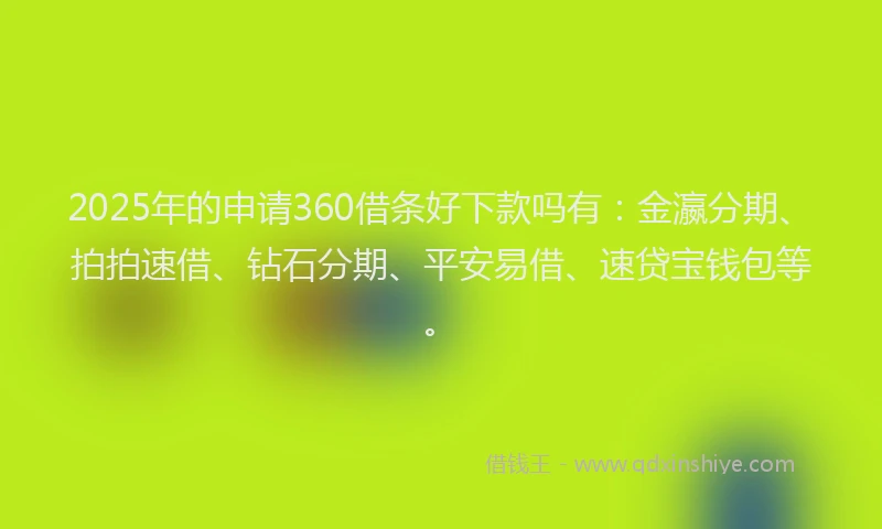2025年的申请360借条好下款吗有：金瀛分期、拍拍速借、钻石分期、平安易借、速贷宝钱包等。
