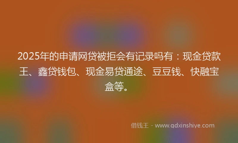 2025年的申请网贷被拒会有记录吗有：现金贷款王、鑫贷钱包、现金易贷通途、豆豆钱、快融宝盒等。