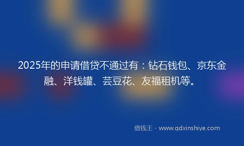 2025年的申请借贷不通过有：钻石钱包、京东金融、洋钱罐、芸豆花、友福租机等。