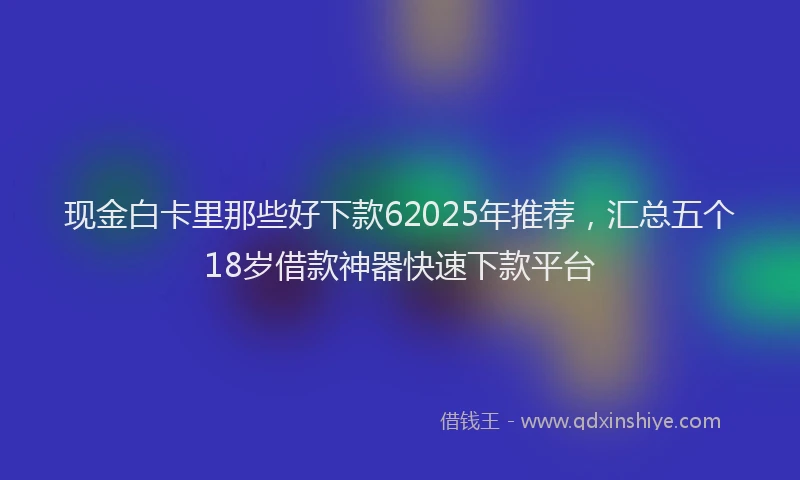 现金白卡里那些好下款62025年推荐，汇总五个18岁借款神器快速下款平台