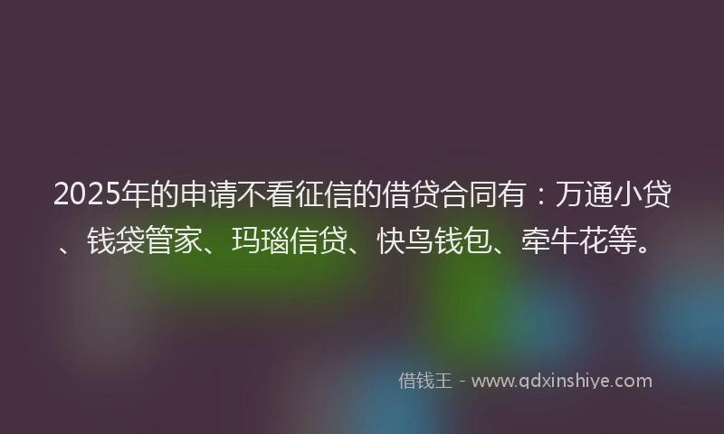 2025年的申请不看征信的借贷合同有：万通小贷、钱袋管家、玛瑙信贷、快鸟钱包、牵牛花等。