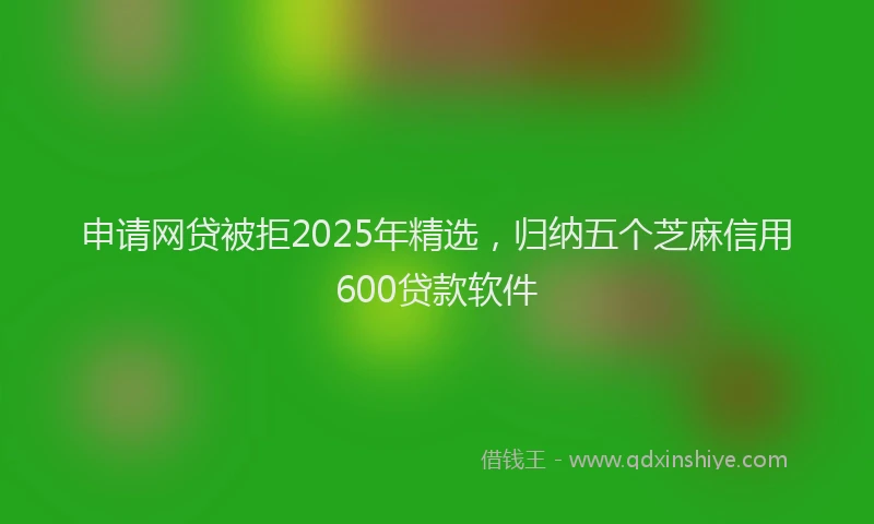 申请网贷被拒2025年精选，归纳五个芝麻信用600贷款软件
