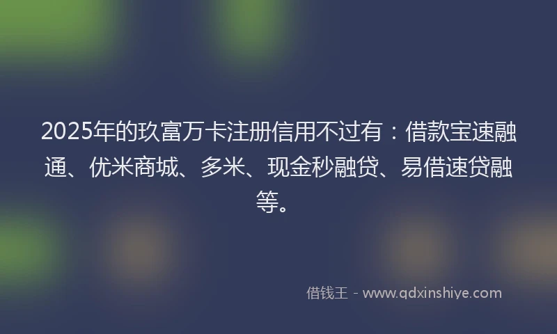 2025年的玖富万卡注册信用不过有：借款宝速融通、优米商城、多米、现金秒融贷、易借速贷融等。