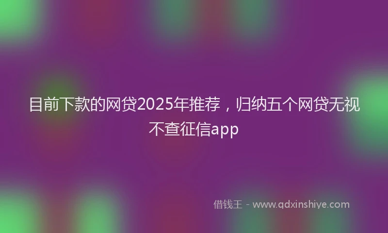 目前下款的网贷2025年推荐，归纳五个网贷无视不查征信app