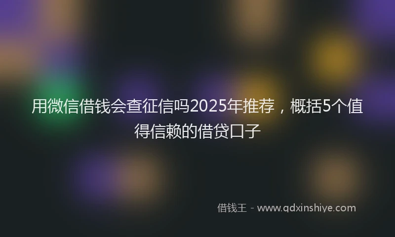 用微信借钱会查征信吗2025年推荐，概括5个值得信赖的借贷口子