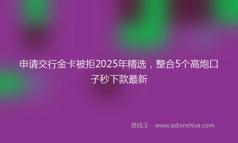 申请交行金卡被拒2025年精选，整合5个高炮口子秒下款最新