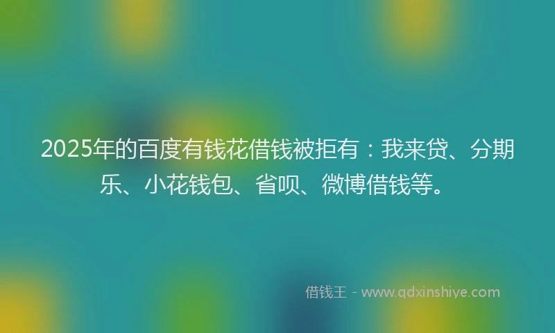 2025年的百度有钱花借钱被拒有：我来贷、分期乐、小花钱包、省呗、微博借钱等。