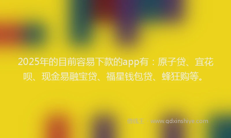 2025年的目前容易下款的app有：原子贷、宜花呗、现金易融宝贷、福星钱包贷、蜂狂购等。