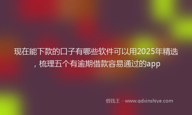 现在能下款的口子有哪些软件可以用2025年精选，梳理五个有逾期借款容易通过的app