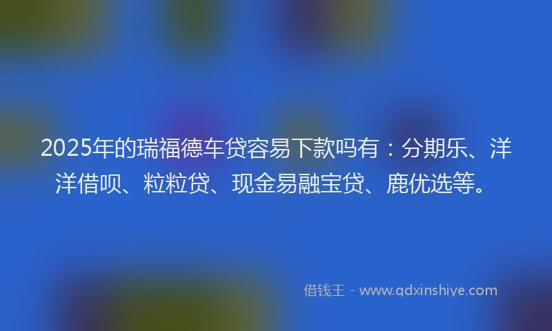 2025年的瑞福德车贷容易下款吗有：分期乐、洋洋借呗、粒粒贷、现金易融宝贷、鹿优选等。