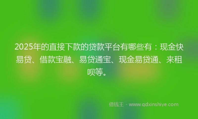 2025年的直接下款的贷款平台有哪些有：现金快易贷、借款宝融、易贷通宝、现金易贷通、来租呗等。
