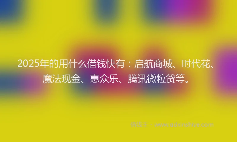 2025年的用什么借钱快有：启航商城、时代花、魔法现金、惠众乐、腾讯微粒贷等。