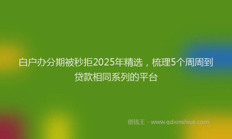白户办分期被秒拒2025年精选，梳理5个周周到贷款相同系列的平台