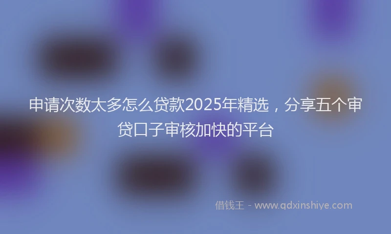 申请次数太多怎么贷款2025年精选，分享五个审贷口子审核加快的平台