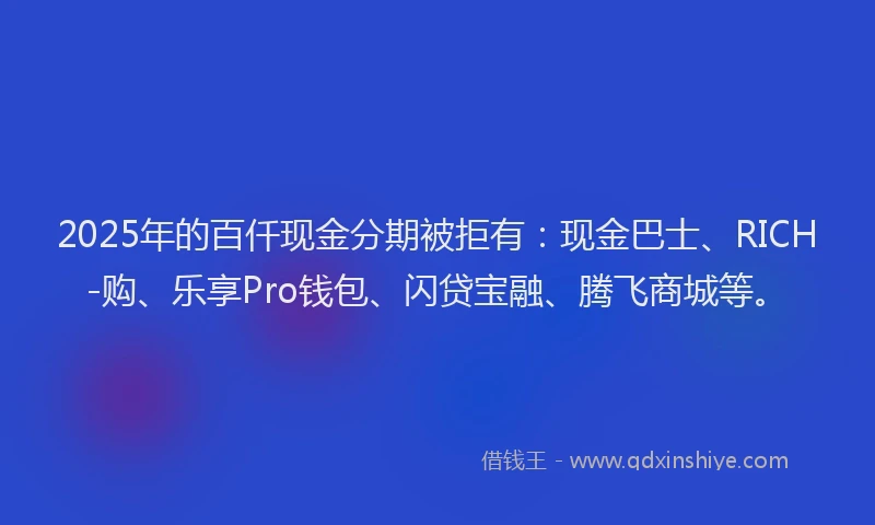 2025年的百仟现金分期被拒有：现金巴士、RICH-购、乐享Pro钱包、闪贷宝融、腾飞商城等。