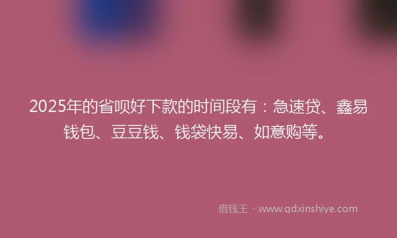 2025年的省呗好下款的时间段有：急速贷、鑫易钱包、豆豆钱、钱袋快易、如意购等。