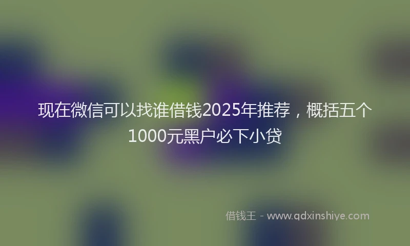 现在微信可以找谁借钱2025年推荐，概括五个1000元黑户必下小贷