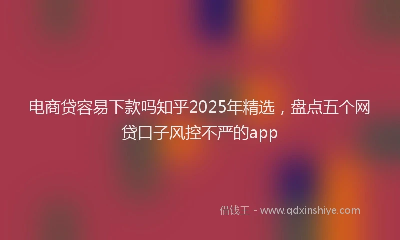 电商贷容易下款吗知乎2025年精选，盘点五个网贷口子风控不严的app
