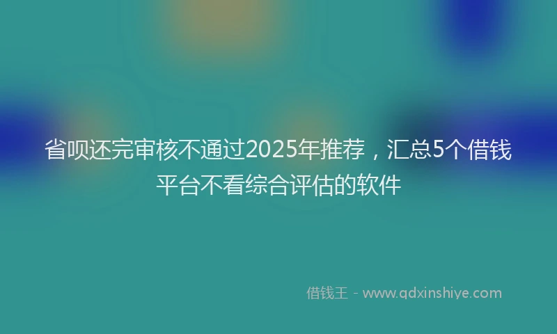 省呗还完审核不通过2025年推荐，汇总5个借钱平台不看综合评估的软件