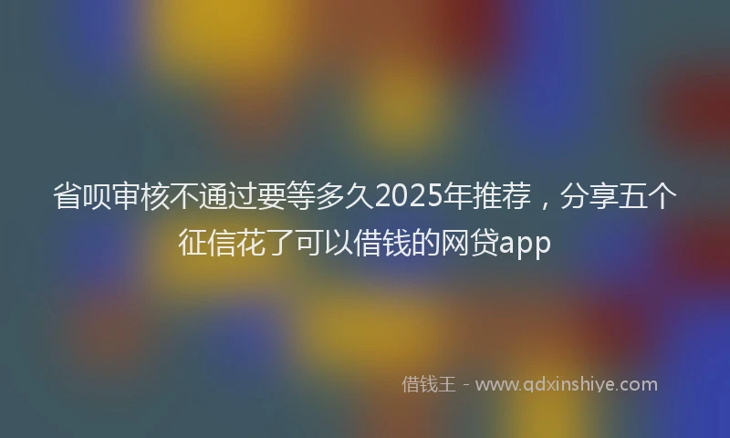 省呗审核不通过要等多久2025年推荐，分享五个征信花了可以借钱的网贷app
