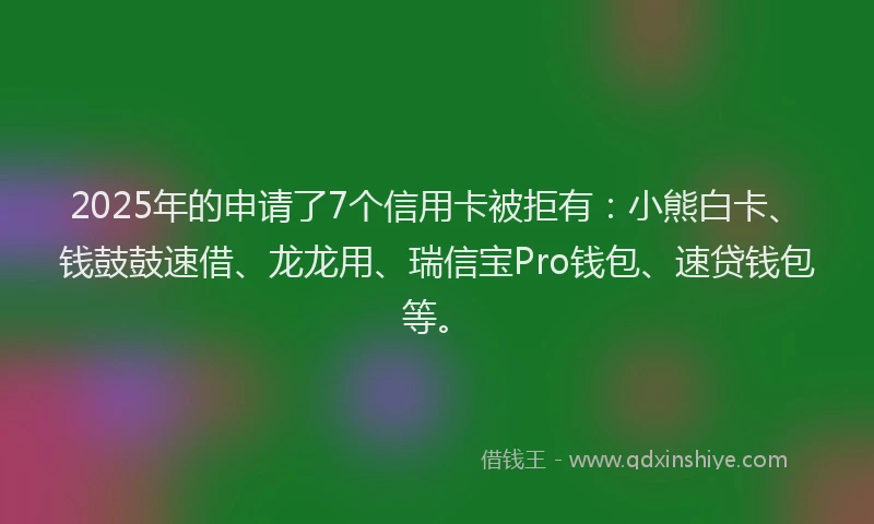 2025年的申请了7个信用卡被拒有：小熊白卡、钱鼓鼓速借、龙龙用、瑞信宝Pro钱包、速贷钱包等。