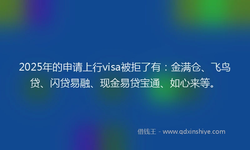 2025年的申请上行visa被拒了有：金满仓、飞鸟贷、闪贷易融、现金易贷宝通、如心来等。