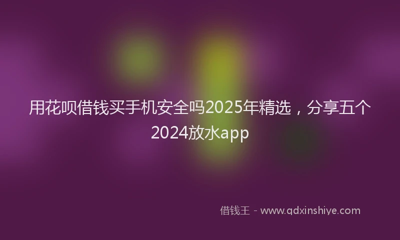 用花呗借钱买手机安全吗2025年精选，分享五个2024放水app
