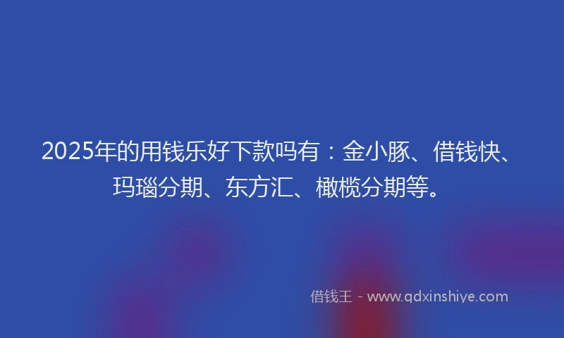 2025年的用钱乐好下款吗有：金小豚、借钱快、玛瑙分期、东方汇、橄榄分期等。