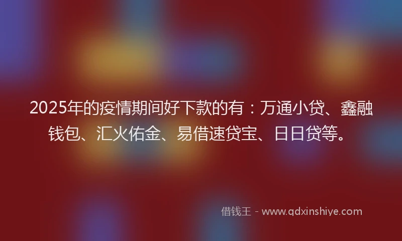 2025年的疫情期间好下款的有：万通小贷、鑫融钱包、汇火佑金、易借速贷宝、日日贷等。