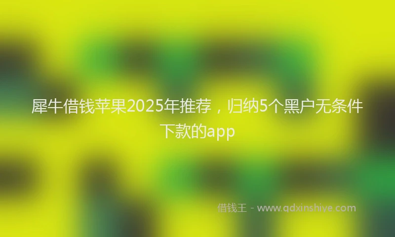 犀牛借钱苹果2025年推荐，归纳5个黑户无条件下款的app