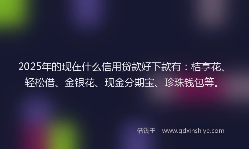 2025年的现在什么信用贷款好下款有：桔享花、轻松借、金银花、现金分期宝、珍珠钱包等。
